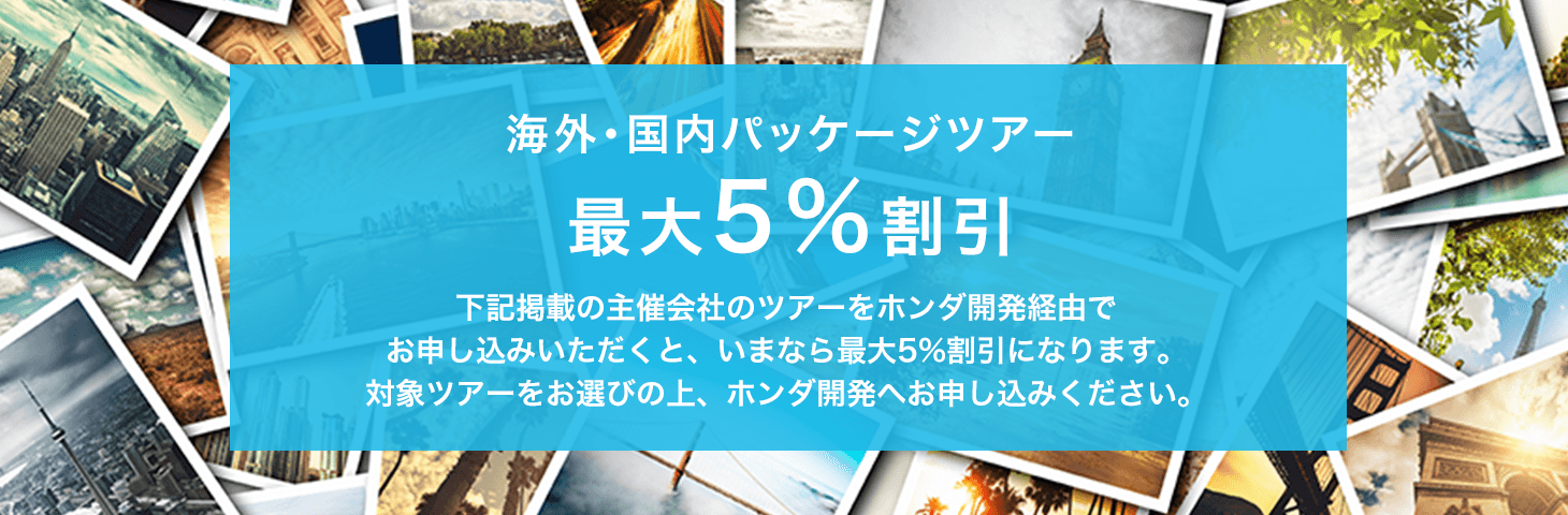 海外・国内パッケージツアー最大5%割引下記掲載の主催会社のツアーをホンダ開発経由でお申し込みいただくと、いまなら最大5%割引になります。対象ツアーをお選びの上、ホンダ開発へお申し込みください。